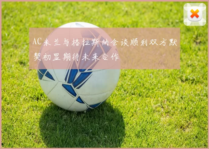 AC米兰与格拉斯纳会谈顺利双方默契初显期待未来合作