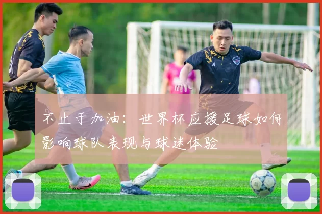 不止于加油：世界杯应援足球如何影响球队表现与球迷体验