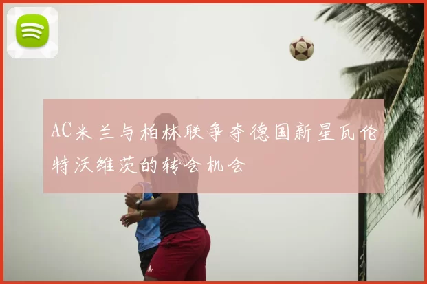 AC米兰与柏林联争夺德国新星瓦伦特沃维茨的转会机会