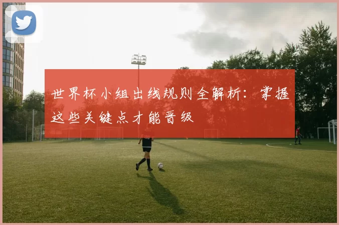 世界杯小组出线规则全解析:掌握这些关键点才能晋级