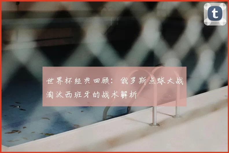 世界杯经典回顾：俄罗斯点球大战淘汰西班牙的战术解析
