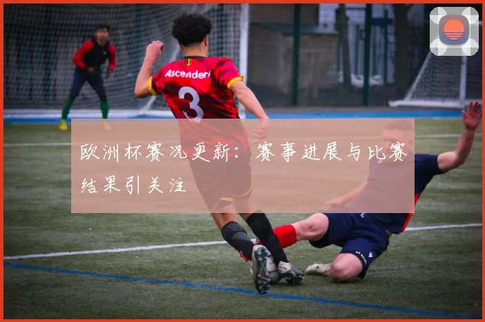 欧洲杯赛况更新:赛事进展与比赛结果引关注