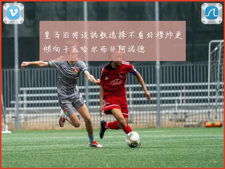 皇马旧将谈执教选择不看好穆帅更倾向卡瓦哈尔而非阿诺德