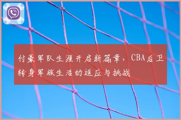 付豪军队生涯开启新篇章,CBA后卫转身军旅生活的适应与挑战