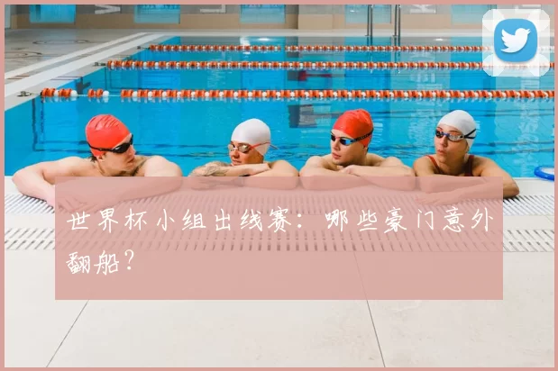 世界杯小组出线赛:哪些豪门意外翻船?