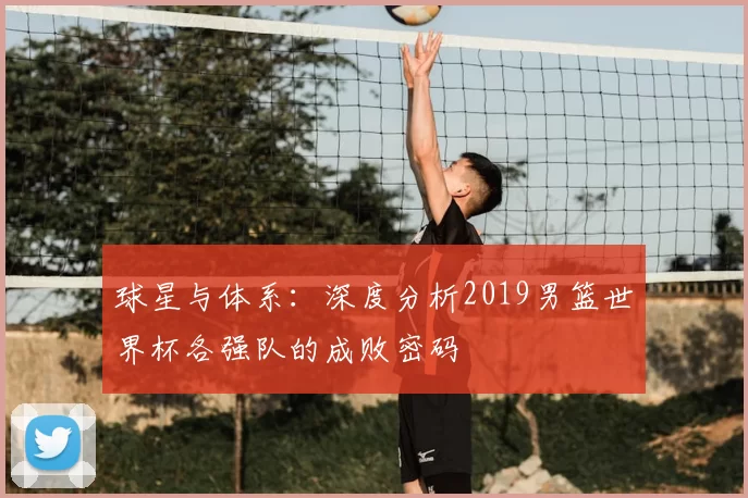 球星与体系:深度分析2019男篮世界杯各强队的成败密码