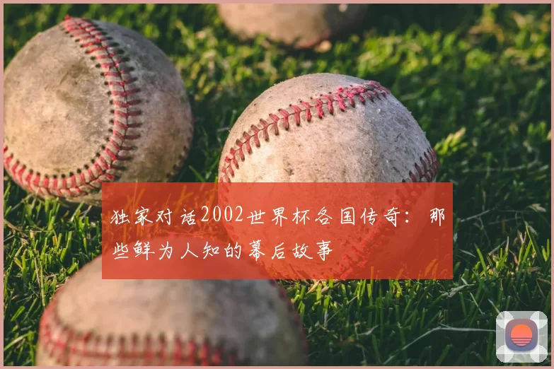 独家对话2002世界杯各国传奇:那些鲜为人知的幕后故事