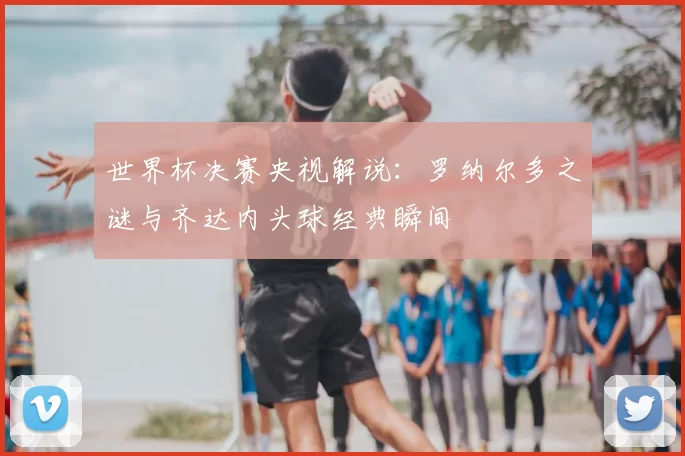 世界杯决赛央视解说：罗纳尔多之谜与齐达内头球经典瞬间