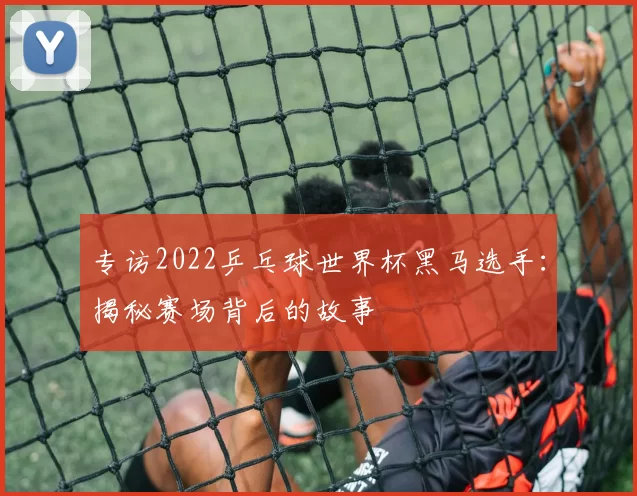 专访2022乒乓球世界杯黑马选手:揭秘赛场背后的故事