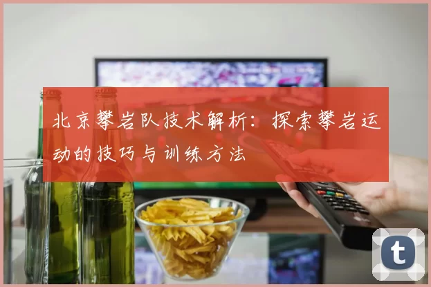 北京攀岩队技术解析：探索攀岩运动的技巧与训练方法