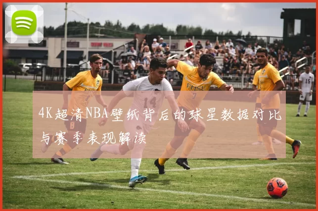 4K超清NBA壁纸背后的球星数据对比与赛季表现解读