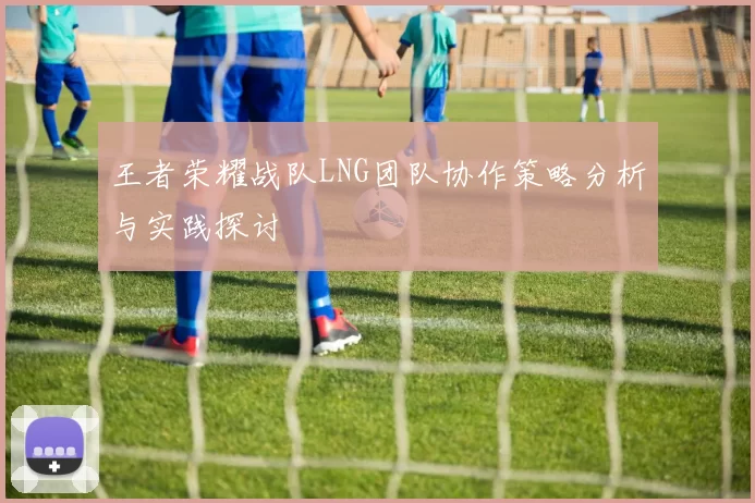 王者荣耀战队LNG团队协作策略分析与实践探讨
