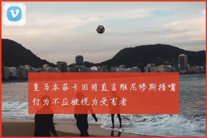 皇马本菲卡旧将直言维尼修斯捂嘴行为不应被视为受害者