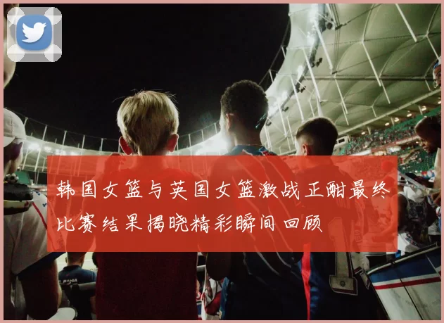 韩国女篮与英国女篮激战正酣最终比赛结果揭晓精彩瞬间回顾