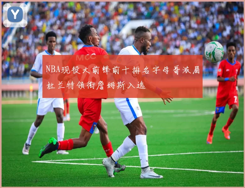 NBA现役大前锋前十排名字母哥浓眉杜兰特领衔詹姆斯入选