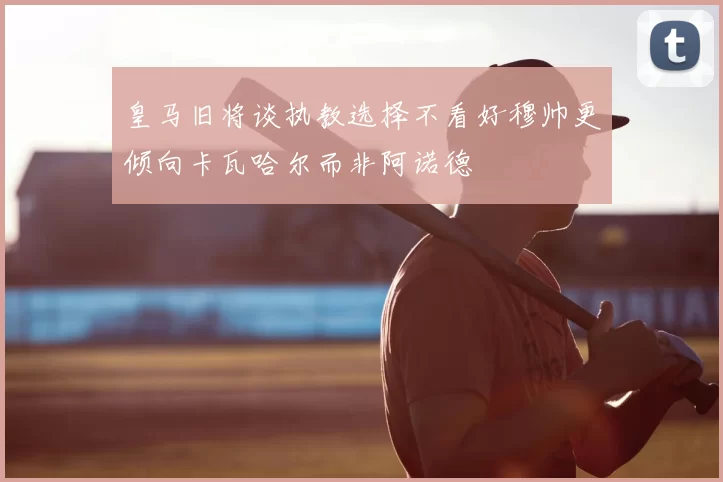 皇马旧将谈执教选择不看好穆帅更倾向卡瓦哈尔而非阿诺德