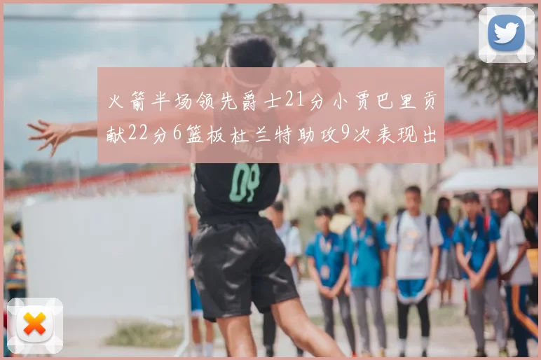 火箭半场领先爵士21分小贾巴里贡献22分6篮板杜兰特助攻9次表现出色