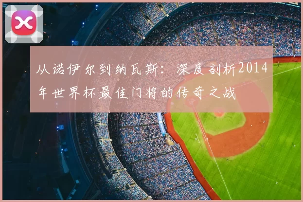 从诺伊尔到纳瓦斯:深度剖析2014年世界杯最佳门将的传奇之战
