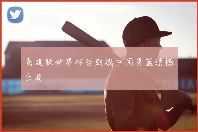 易建联世界杯告别战中国男篮遗憾出局