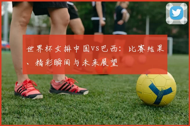 世界杯女排中国vs巴西:比赛结果、精彩瞬间与未来展望