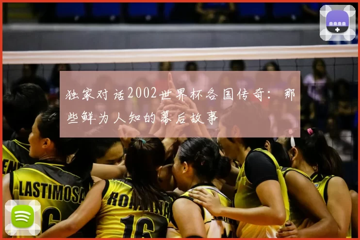 独家对话2002世界杯各国传奇:那些鲜为人知的幕后故事