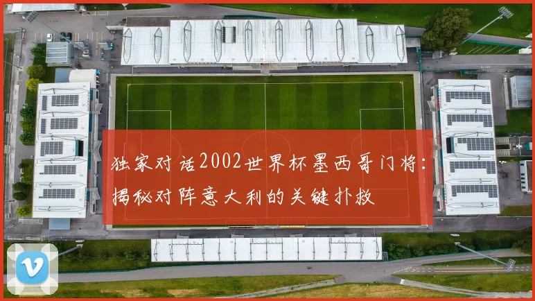 独家对话2002世界杯墨西哥门将:揭秘对阵意大利的关键扑救