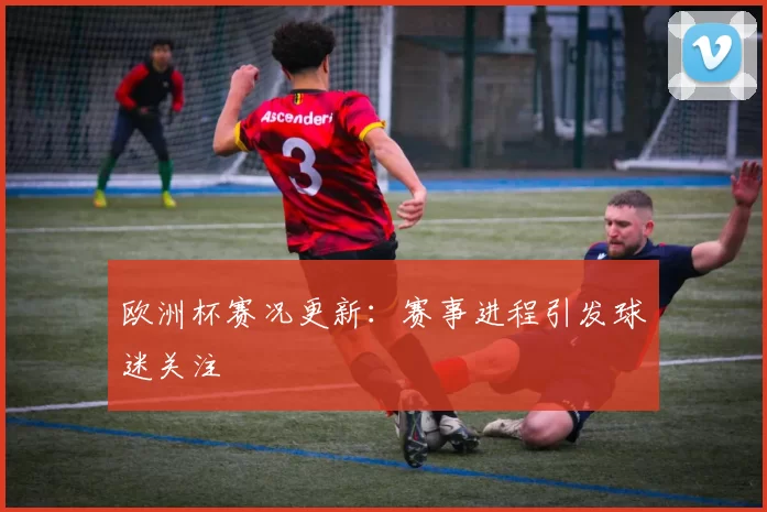 欧洲杯赛况更新:赛事进程引发球迷关注