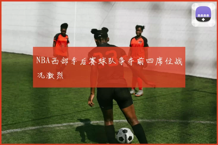 NBA西部季后赛球队争夺前四席位战况激烈