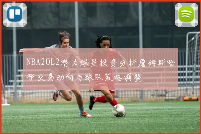 NBA2OL2潜力球星投资分析詹姆斯哈登交易动向与球队策略调整