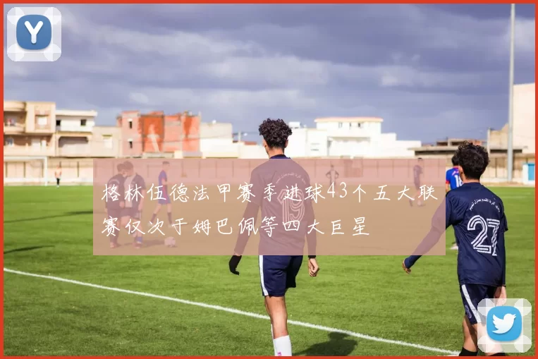 格林伍德法甲赛季进球43个五大联赛仅次于姆巴佩等四大巨星
