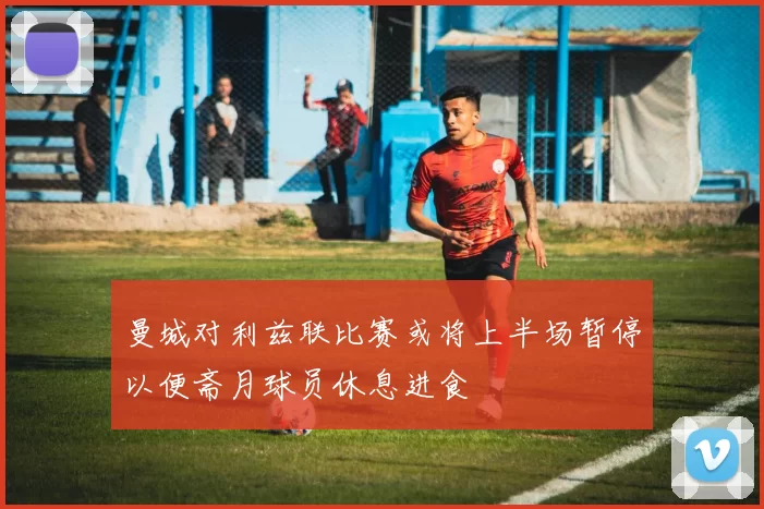 曼城对利兹联比赛或将上半场暂停以便斋月球员休息进食