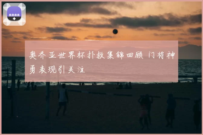 奥乔亚世界杯扑救集锦回顾 门将神勇表现引关注