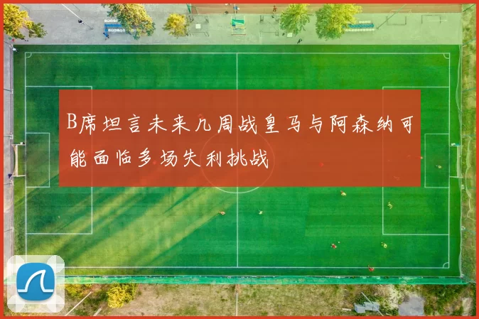 B席坦言未来几周战皇马与阿森纳可能面临多场失利挑战