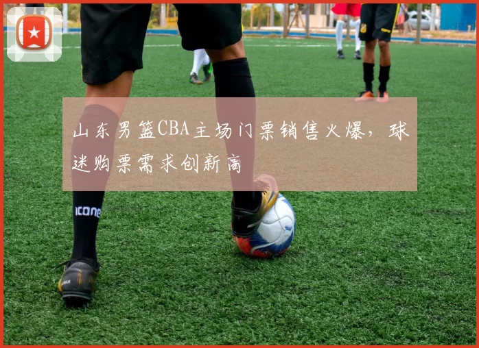 山东男篮CBA主场门票销售火爆，球迷购票需求创新高