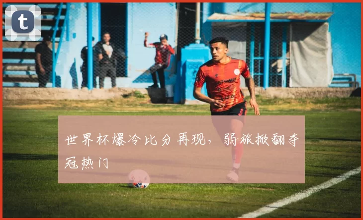 世界杯爆冷比分再现，弱旅掀翻夺冠热门