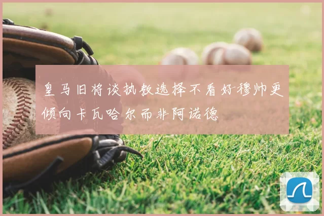 皇马旧将谈执教选择不看好穆帅更倾向卡瓦哈尔而非阿诺德