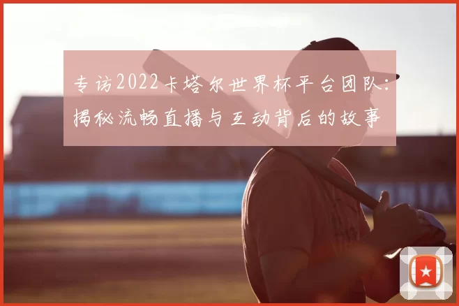 专访2022卡塔尔世界杯平台团队:揭秘流畅直播与互动背后的故事