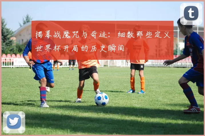 揭幕战魔咒与奇迹：细数那些定义世界杯开局的历史瞬间
