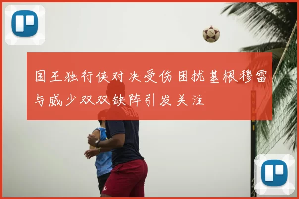 国王独行侠对决受伤困扰基根穆雷与威少双双缺阵引发关注