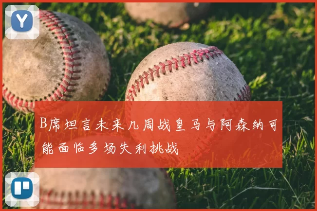 B席坦言未来几周战皇马与阿森纳可能面临多场失利挑战