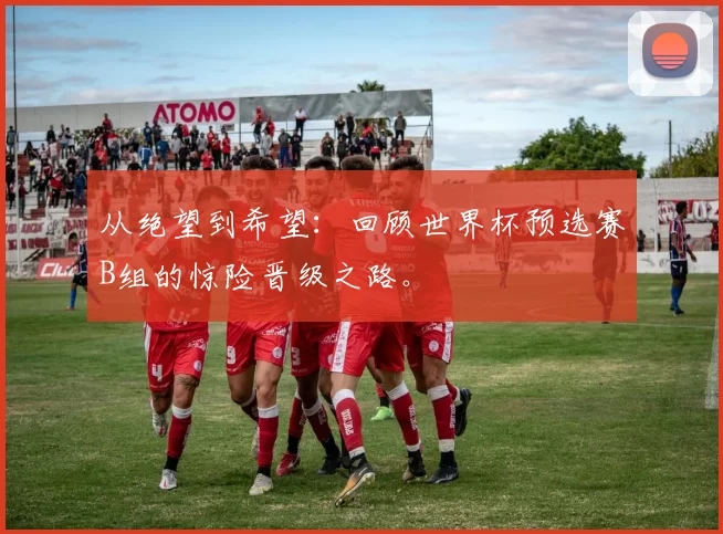 从绝望到希望：回顾世界杯预选赛B组的惊险晋级之路。