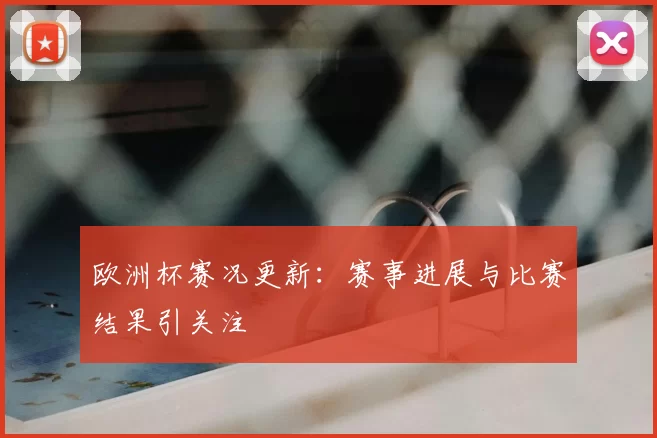 欧洲杯赛况更新:赛事进展与比赛结果引关注