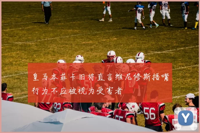 皇马本菲卡旧将直言维尼修斯捂嘴行为不应被视为受害者