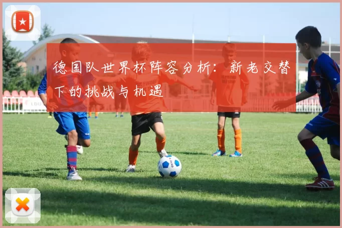 德国队世界杯阵容分析:新老交替下的挑战与机遇