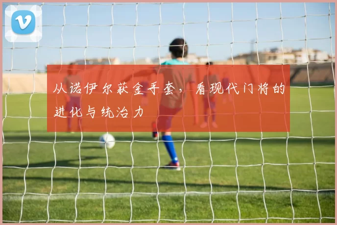 从诺伊尔获金手套,看现代门将的进化与统治力