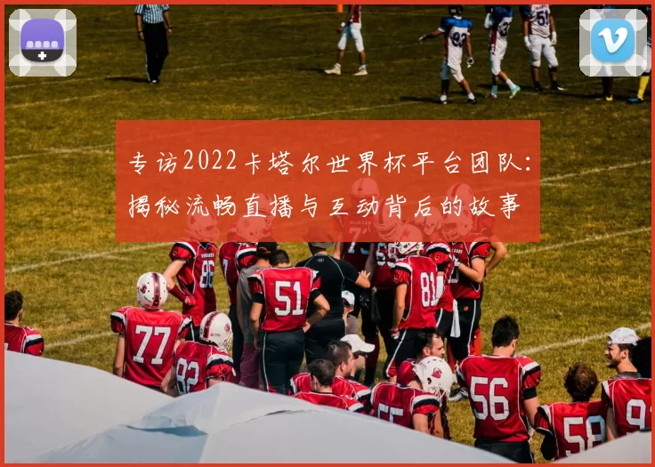 专访2022卡塔尔世界杯平台团队：揭秘流畅直播与互动背后的故事