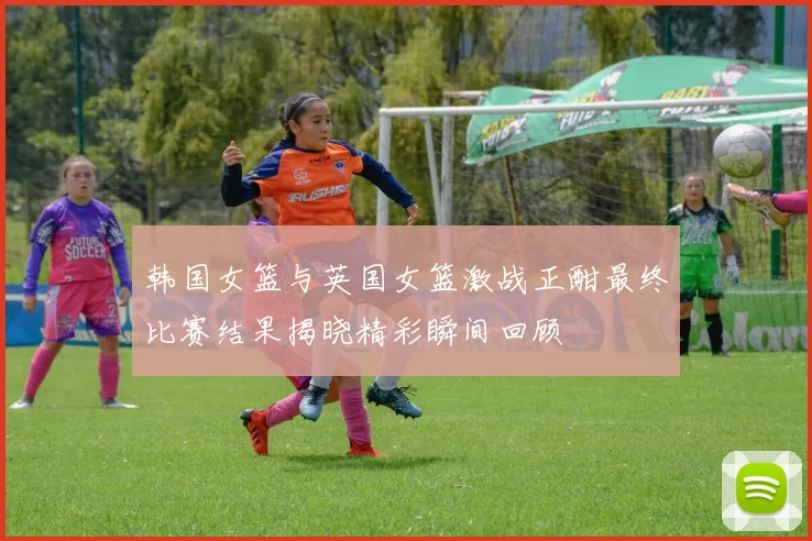 韩国女篮与英国女篮激战正酣最终比赛结果揭晓精彩瞬间回顾