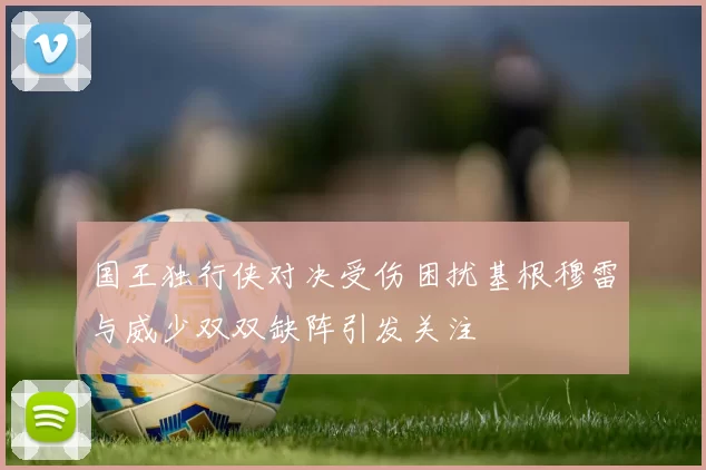 国王独行侠对决受伤困扰基根穆雷与威少双双缺阵引发关注