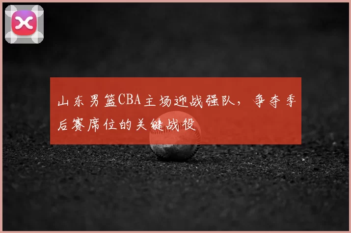 山东男篮CBA主场迎战强队，争夺季后赛席位的关键战役