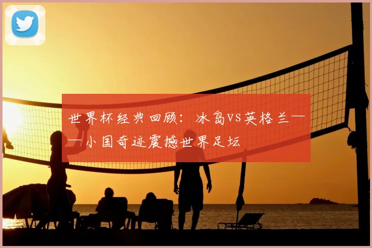 世界杯经典回顾:冰岛vs英格兰——小国奇迹震撼世界足坛